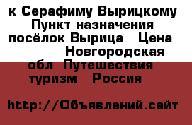 к Серафиму Вырицкому › Пункт назначения ­ посёлок Вырица › Цена ­ 1 200 - Новгородская обл. Путешествия, туризм » Россия   